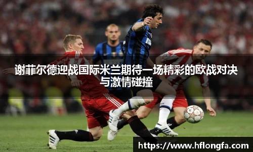 谢菲尔德迎战国际米兰期待一场精彩的欧战对决与激情碰撞